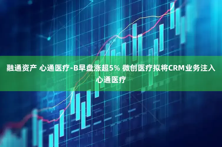 融通资产 心通医疗-B早盘涨超5% 微创医疗拟将CRM业务注入心通医疗