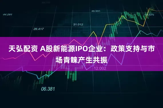 天弘配资 A股新能源IPO企业：政策支持与市场青睐产生共振