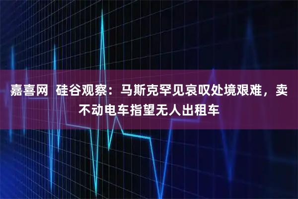 嘉喜网  硅谷观察：马斯克罕见哀叹处境艰难，卖不动电车指望无人出租车
