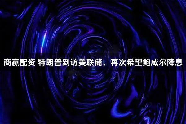 商赢配资 特朗普到访美联储，再次希望鲍威尔降息