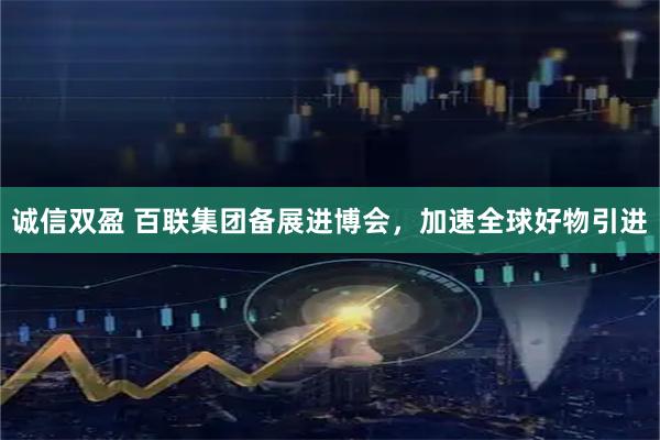 诚信双盈 百联集团备展进博会，加速全球好物引进