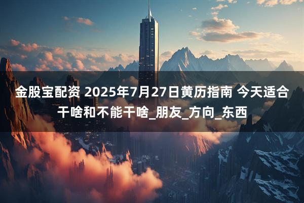 金股宝配资 2025年7月27日黄历指南 今天适合干啥和不能干啥_朋友_方向_东西