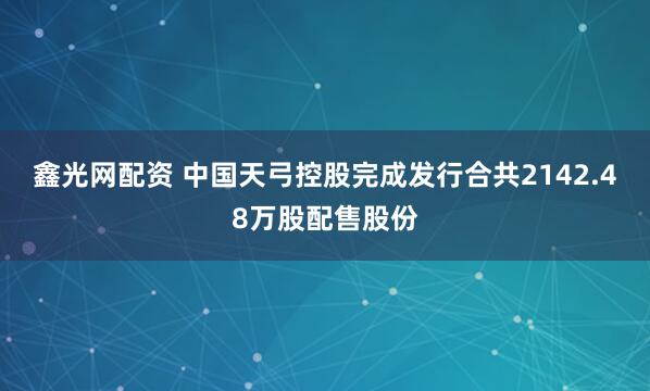 鑫光网配资 中国天弓控股完成发行合共2142.48万股配售股份