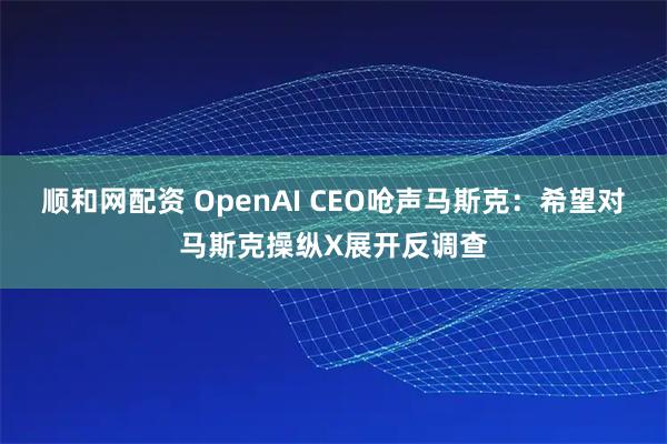 顺和网配资 OpenAI CEO呛声马斯克：希望对马斯克操纵X展开反调查
