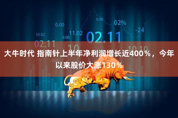 大牛时代 指南针上半年净利润增长近400％，今年以来股价大涨130％
