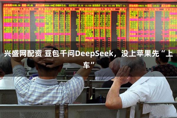 兴盛网配资 豆包千问DeepSeek，没上苹果先“上车”