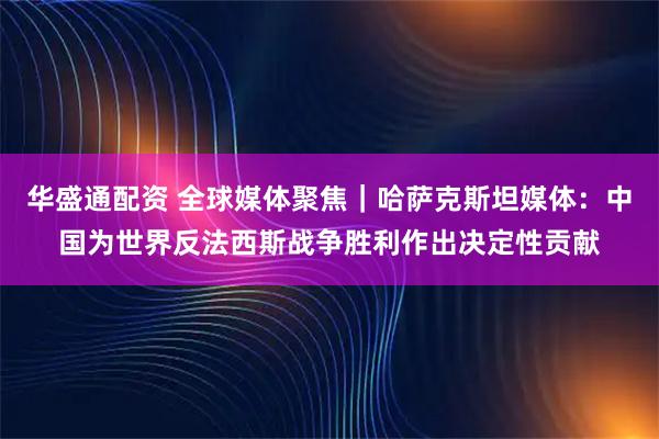 华盛通配资 全球媒体聚焦｜哈萨克斯坦媒体：中国为世界反法西斯战争胜利作出决定性贡献