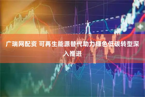 广瑞网配资 可再生能源替代助力绿色低碳转型深入推进