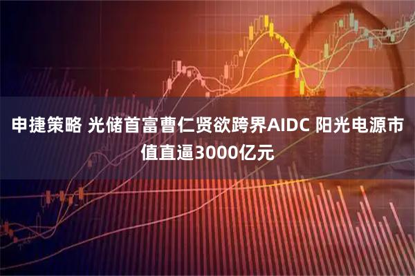 申捷策略 光储首富曹仁贤欲跨界AIDC 阳光电源市值直逼3000亿元