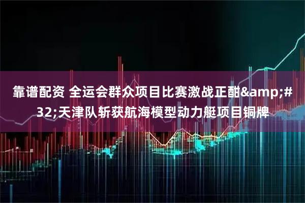 靠谱配资 全运会群众项目比赛激战正酣 天津队斩获航海模型动力艇项目铜牌