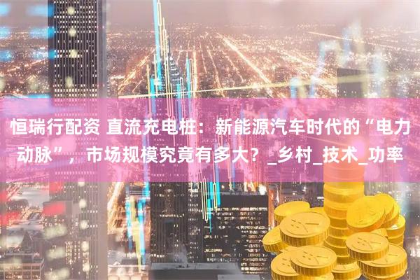 恒瑞行配资 直流充电桩：新能源汽车时代的“电力动脉”，市场规模究竟有多大？_乡村_技术_功率