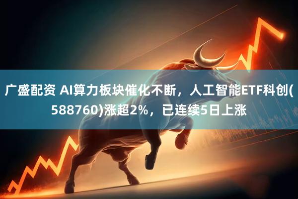 广盛配资 AI算力板块催化不断，人工智能ETF科创(588760)涨超2%，已连续5日上涨