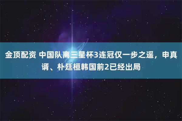 金顶配资 中国队离三星杯3连冠仅一步之遥，申真谞、朴廷桓韩国前2已经出局
