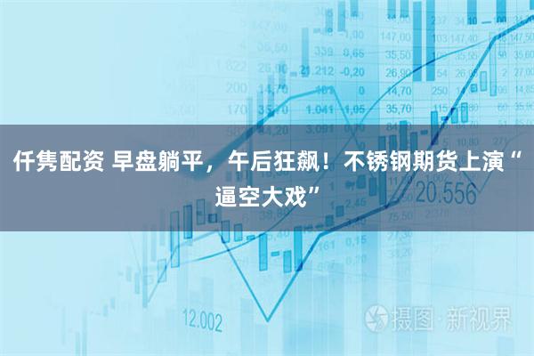 仟隽配资 早盘躺平，午后狂飙！不锈钢期货上演“逼空大戏”