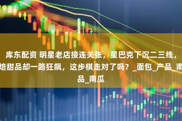 库东配资 明星老店接连关张，星巴克下沉二三线，烘焙甜品却一路狂飙，这步棋走对了吗？_面包_产品_南瓜