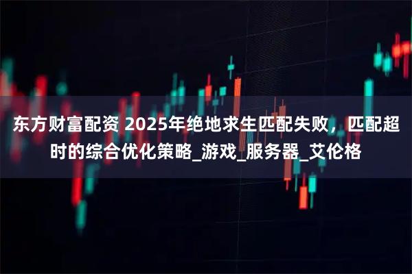 东方财富配资 2025年绝地求生匹配失败，匹配超时的综合优化策略_游戏_服务器_艾伦格