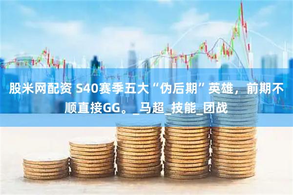 股米网配资 S40赛季五大“伪后期”英雄，前期不顺直接GG。_马超_技能_团战