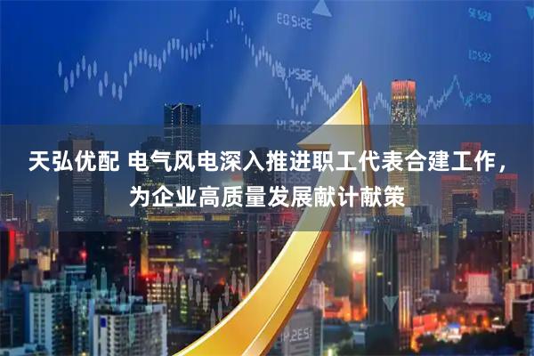 天弘优配 电气风电深入推进职工代表合建工作，为企业高质量发展献计献策